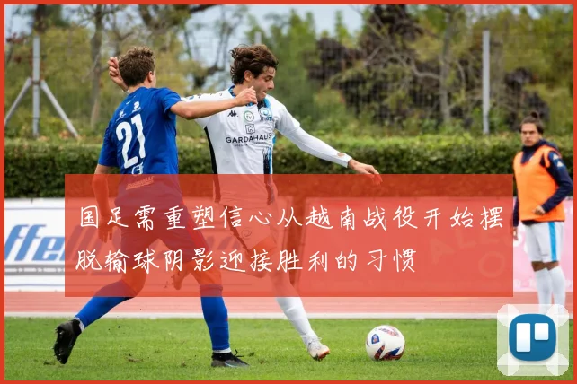 国足需重塑信心从越南战役开始摆脱输球阴影迎接胜利的习惯