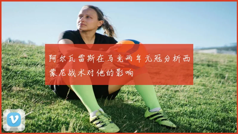 阿尔瓦雷斯在马竞两年无冠分析西蒙尼战术对他的影响