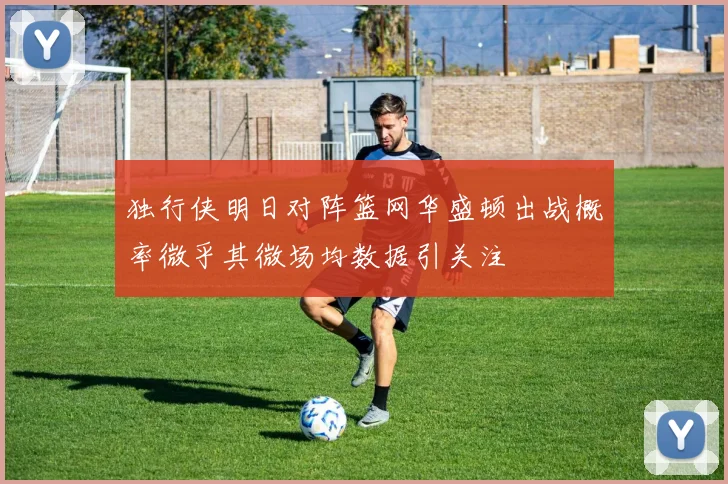 独行侠明日对阵篮网华盛顿出战概率微乎其微场均数据引关注