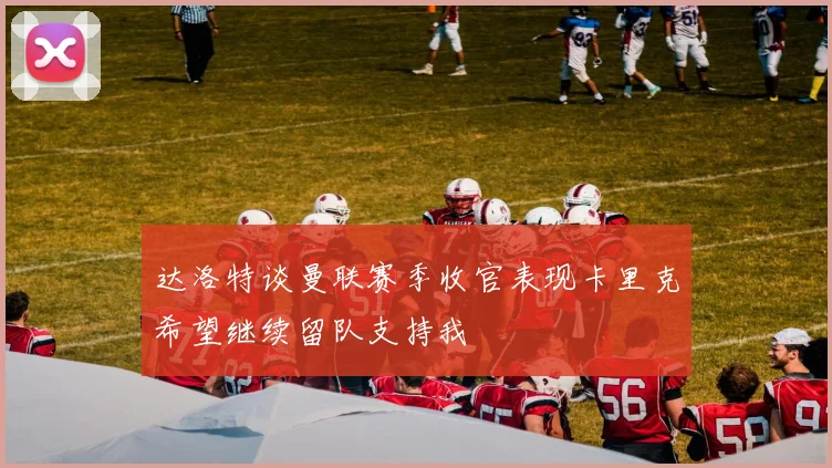 达洛特谈曼联赛季收官表现卡里克希望继续留队支持我