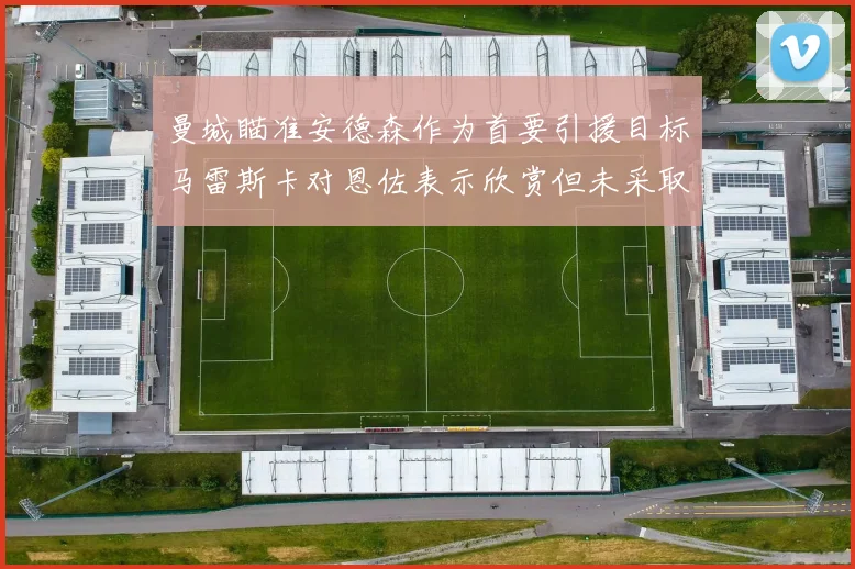 曼城瞄准安德森作为首要引援目标马雷斯卡对恩佐表示欣赏但未采取行动