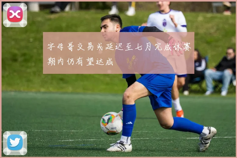 字母哥交易或延迟至七月完成休赛期内仍有望达成