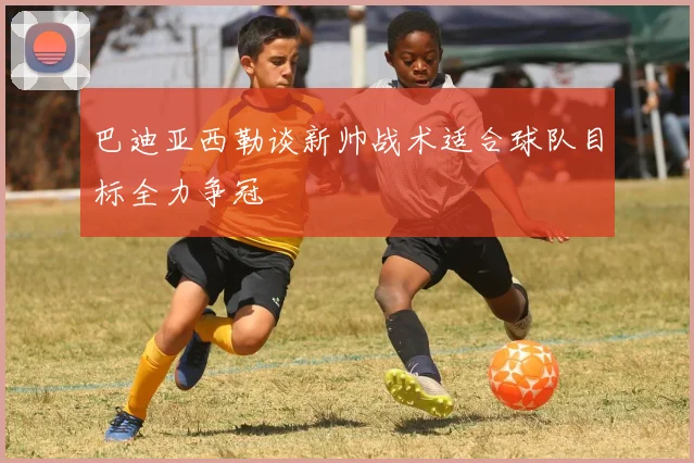 巴迪亚西勒谈新帅战术适合球队目标全力争冠