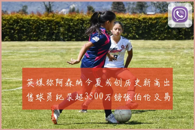英媒称阿森纳今夏或创历史新高出售球员纪录超3500万镑张伯伦交易