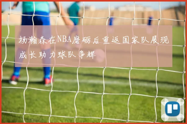 杨瀚森在NBA磨砺后重返国家队展现成长助力球队争辉