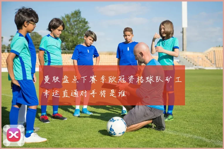 曼联盘点下赛季欧冠资格球队矿工幸运直通对手将是谁