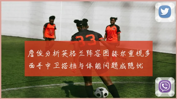 詹俊分析英格兰阵容图赫尔重视多面手中卫搭档与体能问题成隐忧