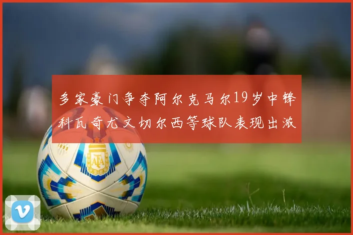 多家豪门争夺阿尔克马尔19岁中锋科瓦奇尤文切尔西等球队表现出浓厚兴趣