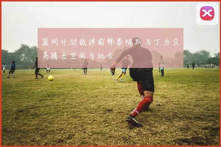 篮网计划裁掉前锋泰瑞斯马丁为交易腾出空间与机会