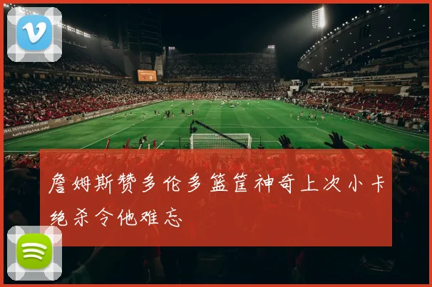詹姆斯赞多伦多篮筐神奇上次小卡绝杀令他难忘