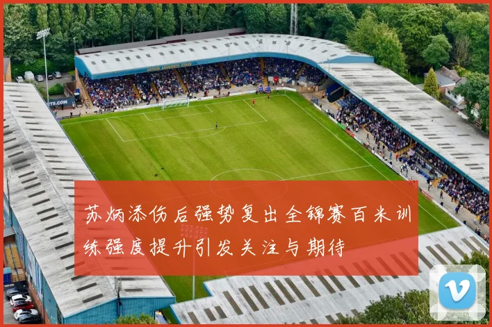 苏炳添伤后强势复出全锦赛百米训练强度提升引发关注与期待