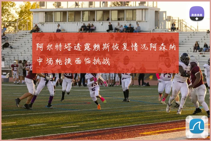 阿尔特塔透露赖斯恢复情况阿森纳中场轮换面临挑战